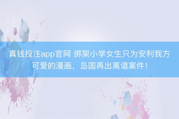 真钱投注app官网 绑架小学女生只为安利我方可爱的漫画，岛国再出离谱案件！