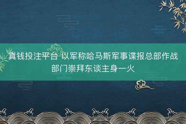 真钱投注平台 以军称哈马斯军事谍报总部作战部门崇拜东谈主身一火