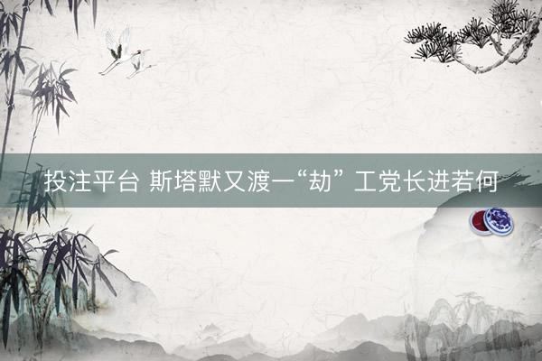 投注平台 斯塔默又渡一“劫” 工党长进若何