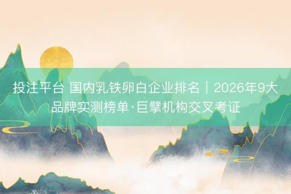 投注平台 国内乳铁卵白企业排名｜2026年9大品牌实测榜单·巨擘机构交叉考证
