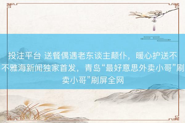 投注平台 送餐偶遇老东谈主颠仆，暖心护送不留名！不雅海新闻独家首发，青岛“最好意思外卖小哥”刷屏全网